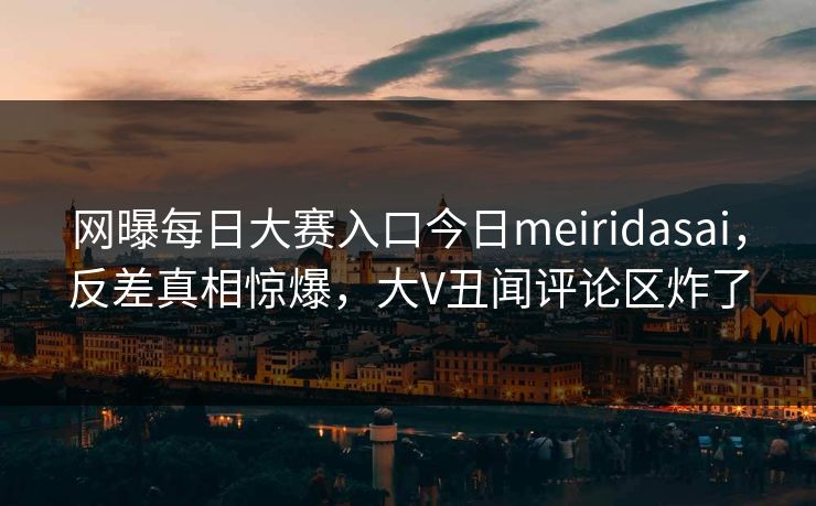 网曝每日大赛入口今日meiridasai，反差真相惊爆，大V丑闻评论区炸了