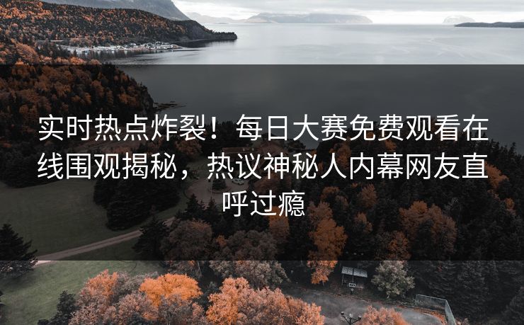 实时热点炸裂！每日大赛免费观看在线围观揭秘，热议神秘人内幕网友直呼过瘾