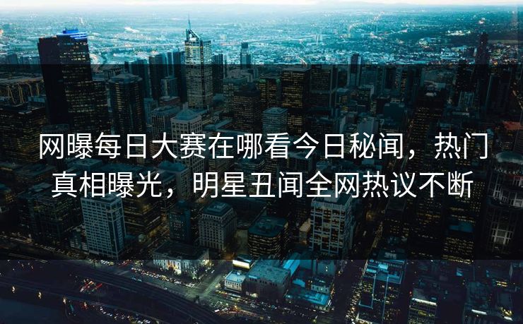 网曝每日大赛在哪看今日秘闻，热门真相曝光，明星丑闻全网热议不断