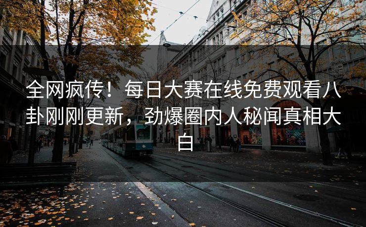 全网疯传！每日大赛在线免费观看八卦刚刚更新，劲爆圈内人秘闻真相大白