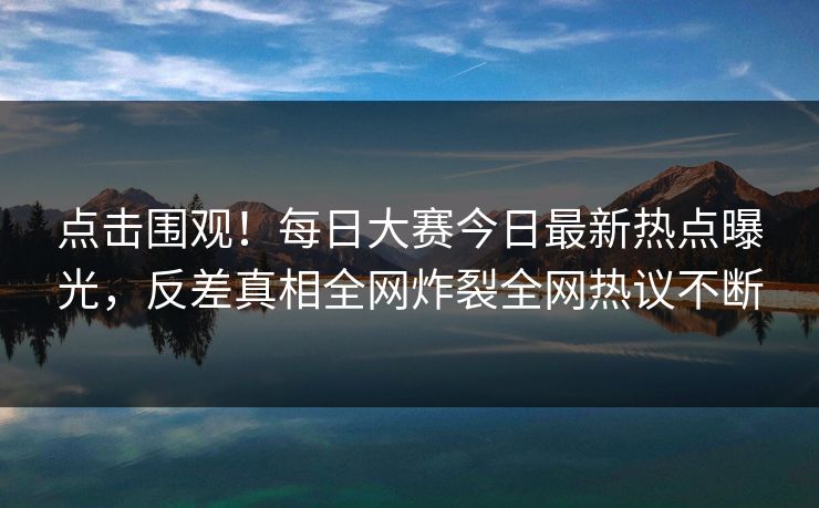 点击围观！每日大赛今日最新热点曝光，反差真相全网炸裂全网热议不断