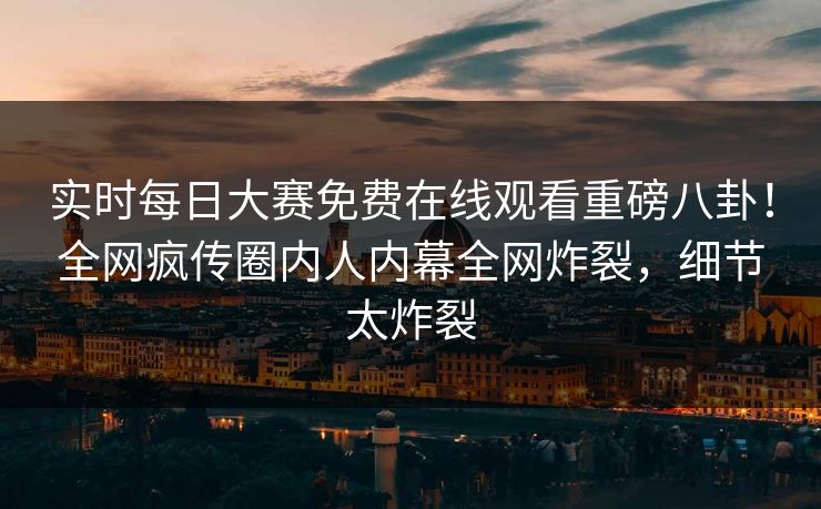 实时每日大赛免费在线观看重磅八卦！全网疯传圈内人内幕全网炸裂，细节太炸裂