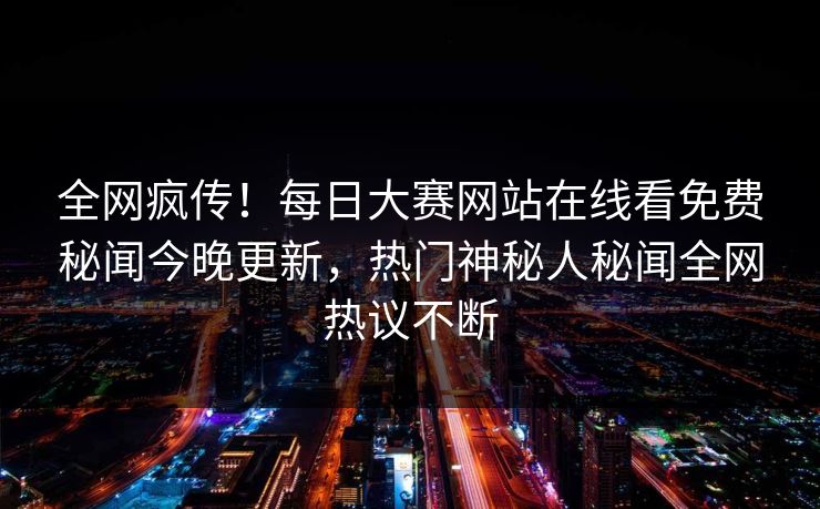 全网疯传！每日大赛网站在线看免费秘闻今晚更新，热门神秘人秘闻全网热议不断