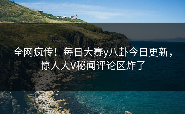 全网疯传！每日大赛y八卦今日更新，惊人大V秘闻评论区炸了