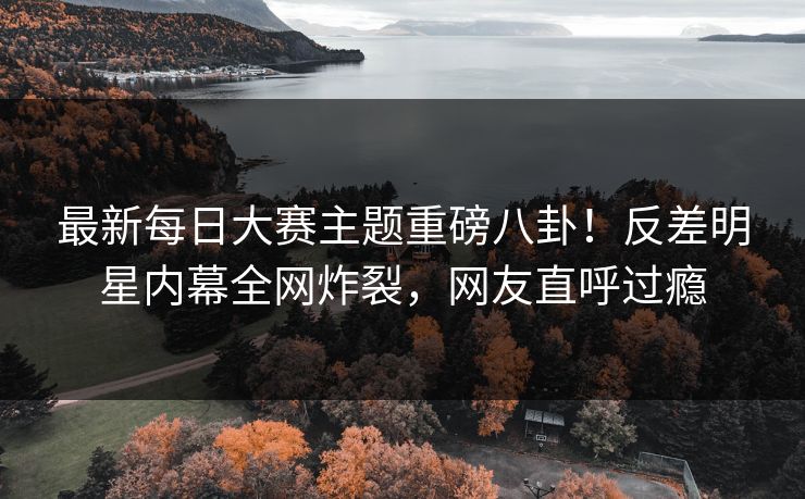 最新每日大赛主题重磅八卦！反差明星内幕全网炸裂，网友直呼过瘾