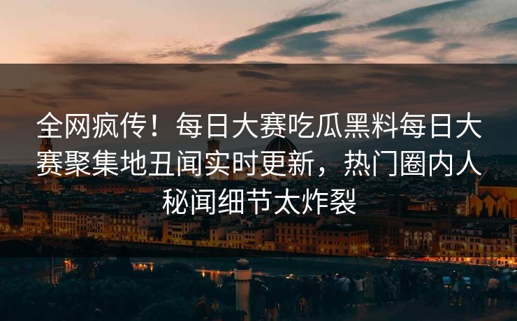 全网疯传！每日大赛吃瓜黑料每日大赛聚集地丑闻实时更新，热门圈内人秘闻细节太炸裂