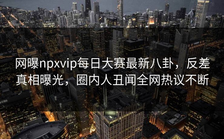 网曝npxvip每日大赛最新八卦，反差真相曝光，圈内人丑闻全网热议不断