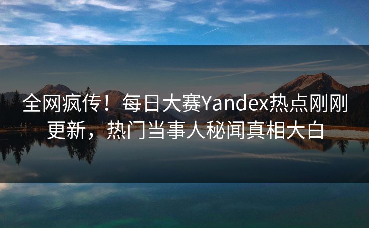 全网疯传！每日大赛Yandex热点刚刚更新，热门当事人秘闻真相大白