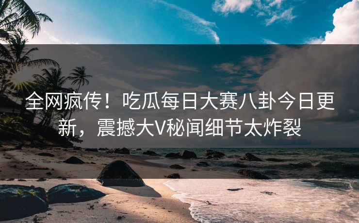 全网疯传！吃瓜每日大赛八卦今日更新，震撼大V秘闻细节太炸裂