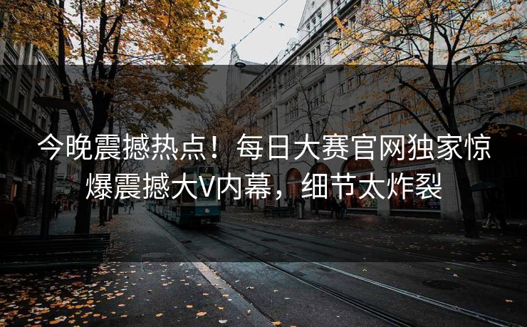 今晚震撼热点！每日大赛官网独家惊爆震撼大V内幕，细节太炸裂