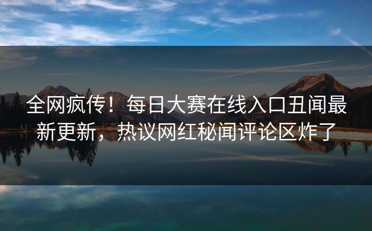 全网疯传！每日大赛在线入口丑闻最新更新，热议网红秘闻评论区炸了