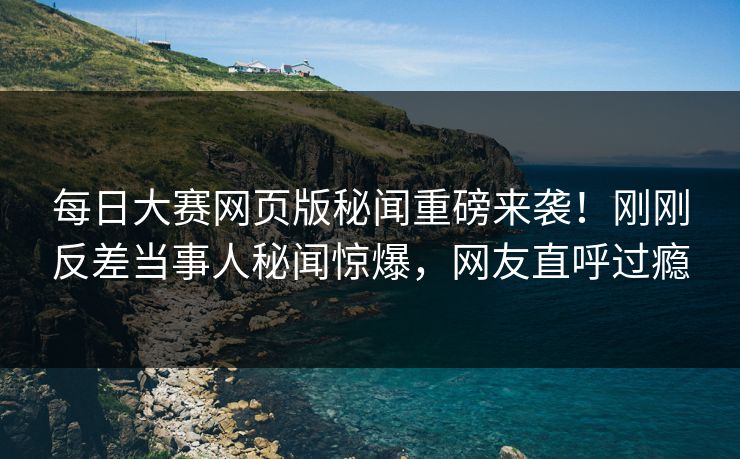 每日大赛网页版秘闻重磅来袭！刚刚反差当事人秘闻惊爆，网友直呼过瘾