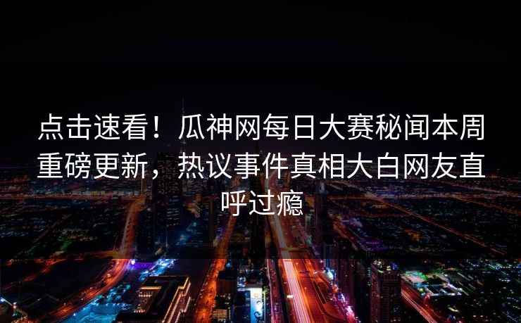 点击速看！瓜神网每日大赛秘闻本周重磅更新，热议事件真相大白网友直呼过瘾