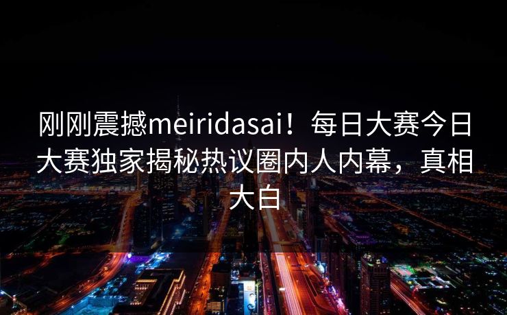 刚刚震撼meiridasai！每日大赛今日大赛独家揭秘热议圈内人内幕，真相大白