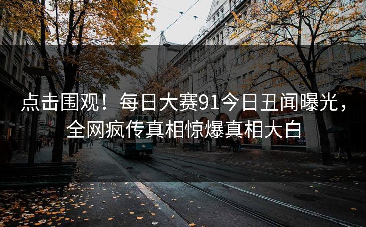 点击围观！每日大赛91今日丑闻曝光，全网疯传真相惊爆真相大白