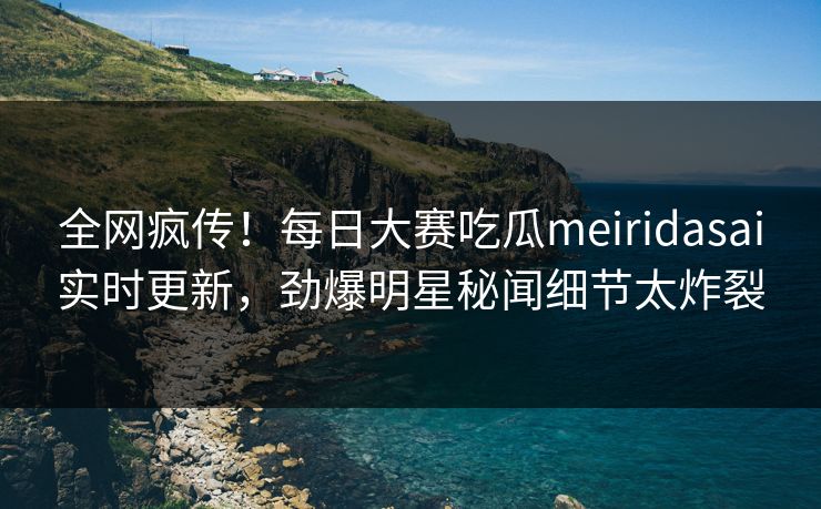 全网疯传！每日大赛吃瓜meiridasai实时更新，劲爆明星秘闻细节太炸裂