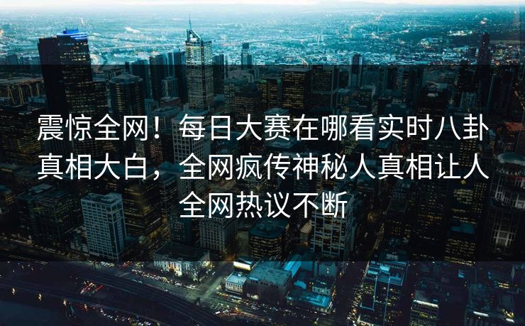 震惊全网！每日大赛在哪看实时八卦真相大白，全网疯传神秘人真相让人全网热议不断
