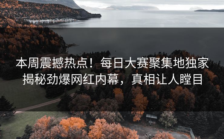 本周震撼热点！每日大赛聚集地独家揭秘劲爆网红内幕，真相让人瞠目