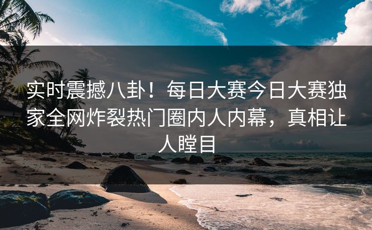 实时震撼八卦！每日大赛今日大赛独家全网炸裂热门圈内人内幕，真相让人瞠目
