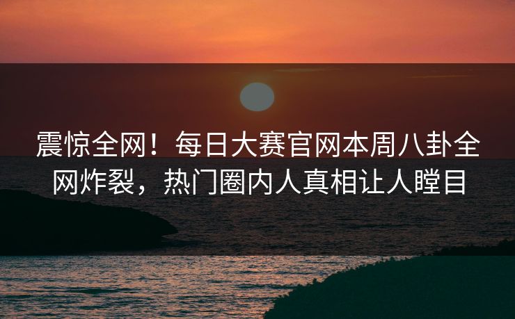 震惊全网！每日大赛官网本周八卦全网炸裂，热门圈内人真相让人瞠目