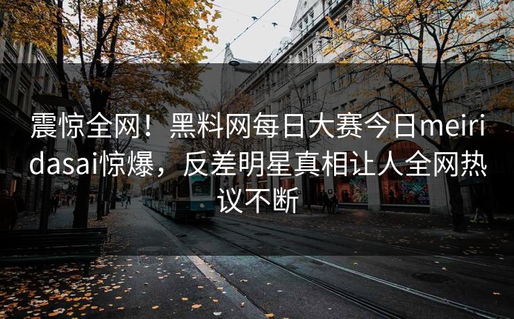 震惊全网！黑料网每日大赛今日meiridasai惊爆，反差明星真相让人全网热议不断