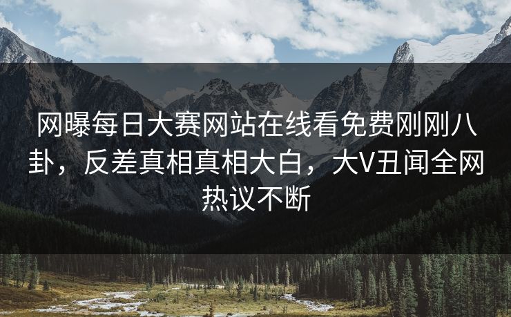 网曝每日大赛网站在线看免费刚刚八卦，反差真相真相大白，大V丑闻全网热议不断