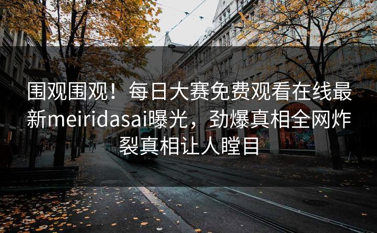 围观围观！每日大赛免费观看在线最新meiridasai曝光，劲爆真相全网炸裂真相让人瞠目