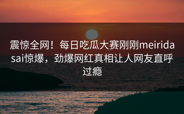 震惊全网！每日吃瓜大赛刚刚meiridasai惊爆，劲爆网红真相让人网友直呼过瘾