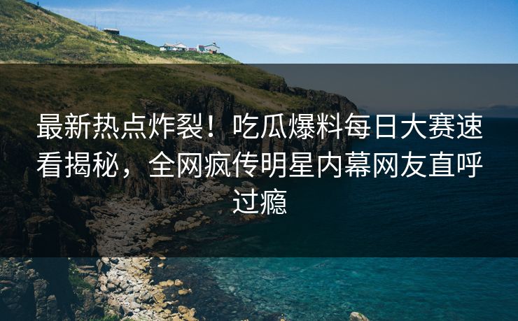 最新热点炸裂！吃瓜爆料每日大赛速看揭秘，全网疯传明星内幕网友直呼过瘾