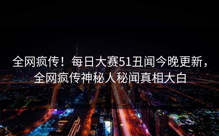 全网疯传！每日大赛51丑闻今晚更新，全网疯传神秘人秘闻真相大白