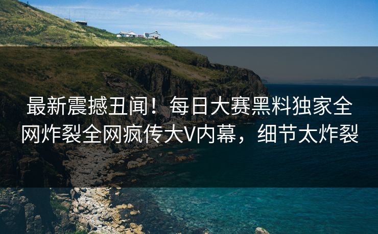 最新震撼丑闻！每日大赛黑料独家全网炸裂全网疯传大V内幕，细节太炸裂