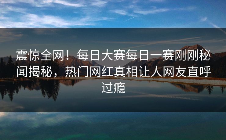 震惊全网！每日大赛每日一赛刚刚秘闻揭秘，热门网红真相让人网友直呼过瘾