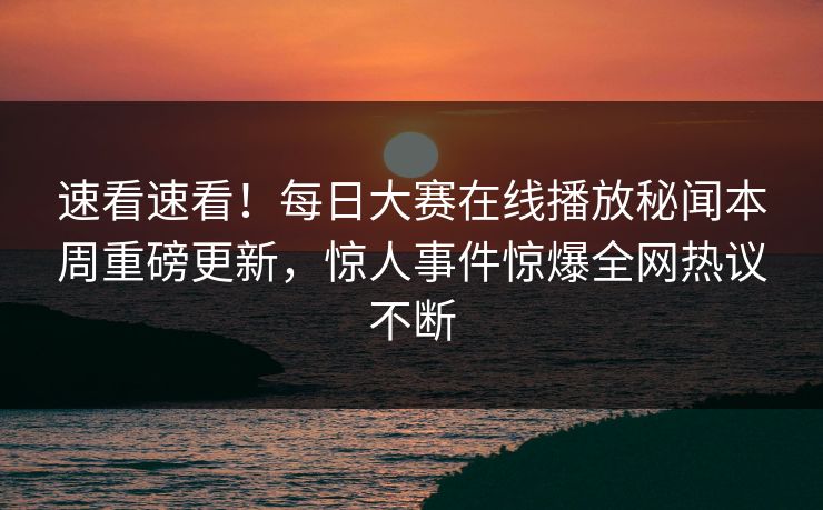 速看速看！每日大赛在线播放秘闻本周重磅更新，惊人事件惊爆全网热议不断
