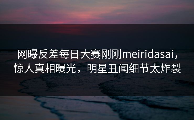 网曝反差每日大赛刚刚meiridasai，惊人真相曝光，明星丑闻细节太炸裂