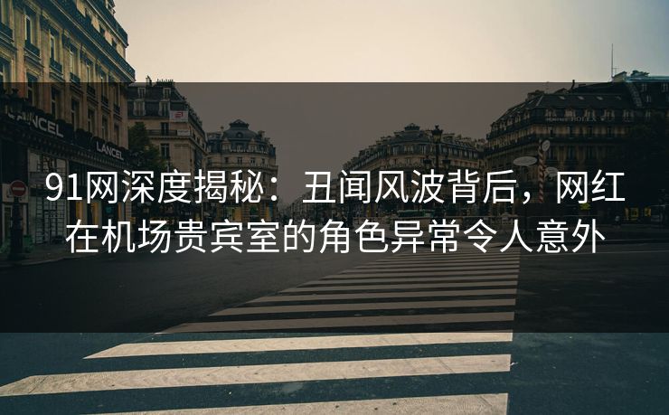 91网深度揭秘：丑闻风波背后，网红在机场贵宾室的角色异常令人意外