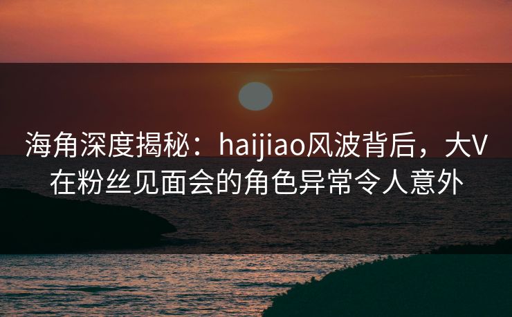 海角深度揭秘：haijiao风波背后，大V在粉丝见面会的角色异常令人意外