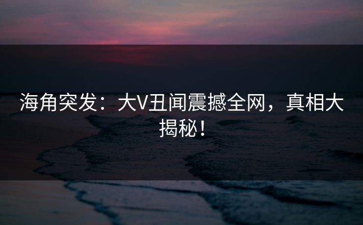 海角突发：大V丑闻震撼全网，真相大揭秘！