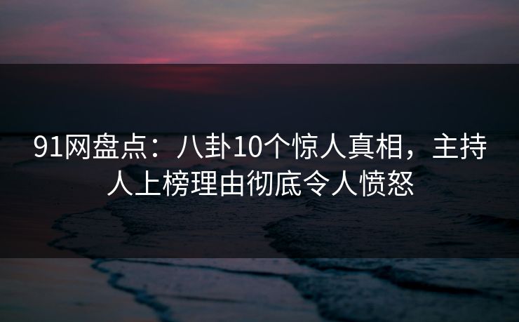 91网盘点：八卦10个惊人真相，主持人上榜理由彻底令人愤怒