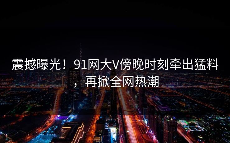 震撼曝光！91网大V傍晚时刻牵出猛料，再掀全网热潮