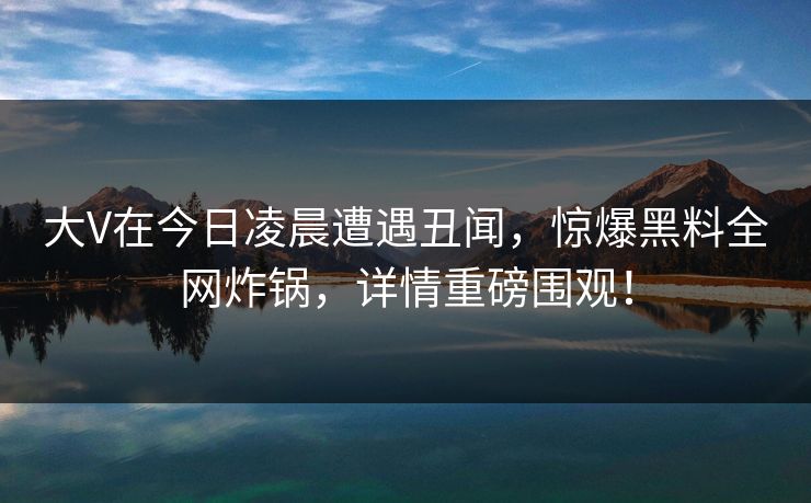 大V在今日凌晨遭遇丑闻，惊爆黑料全网炸锅，详情重磅围观！