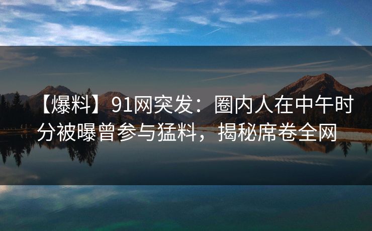 【爆料】91网突发：圈内人在中午时分被曝曾参与猛料，揭秘席卷全网