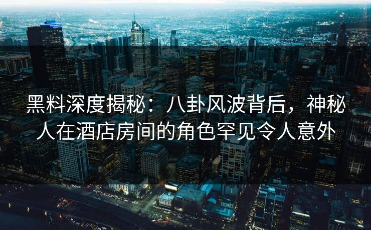 黑料深度揭秘：八卦风波背后，神秘人在酒店房间的角色罕见令人意外
