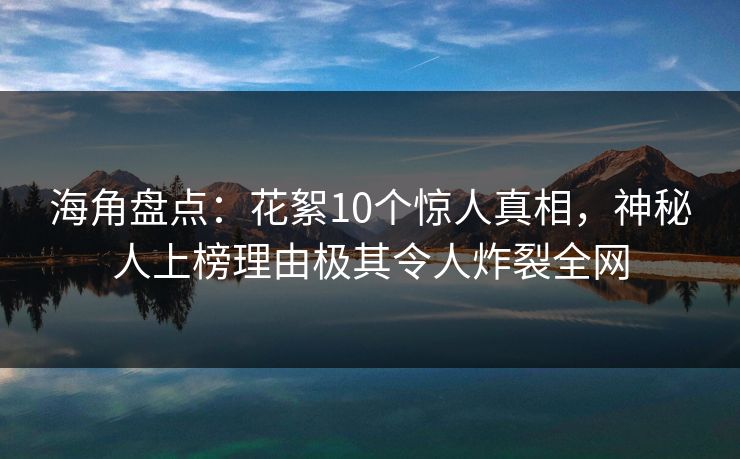 海角盘点：花絮10个惊人真相，神秘人上榜理由极其令人炸裂全网