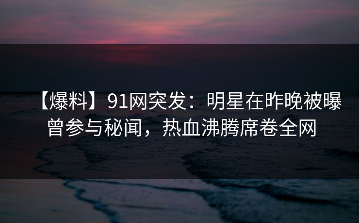 【爆料】91网突发：明星在昨晚被曝曾参与秘闻，热血沸腾席卷全网