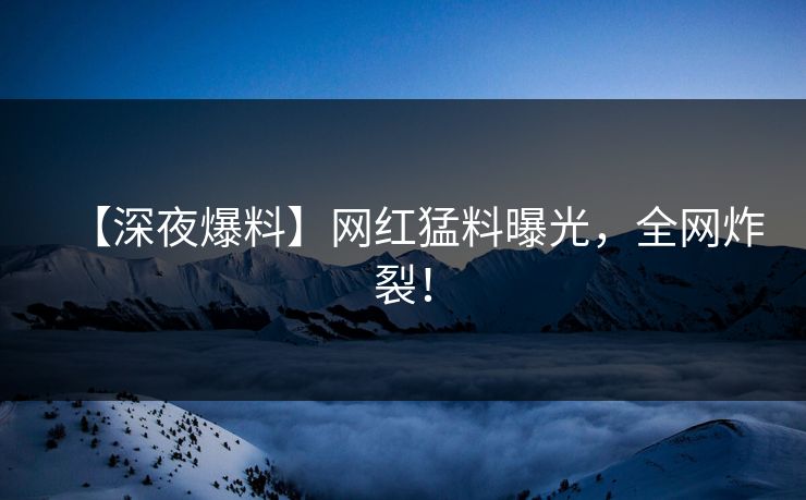 【深夜爆料】网红猛料曝光，全网炸裂！