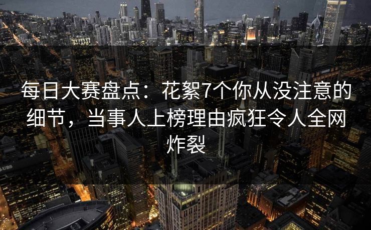 每日大赛盘点：花絮7个你从没注意的细节，当事人上榜理由疯狂令人全网炸裂