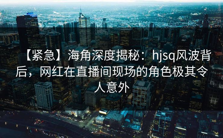 【紧急】海角深度揭秘：hjsq风波背后，网红在直播间现场的角色极其令人意外