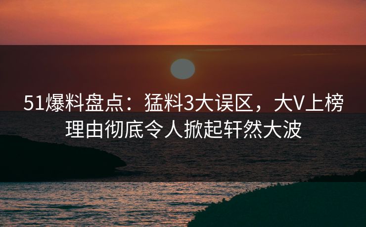 51爆料盘点：猛料3大误区，大V上榜理由彻底令人掀起轩然大波
