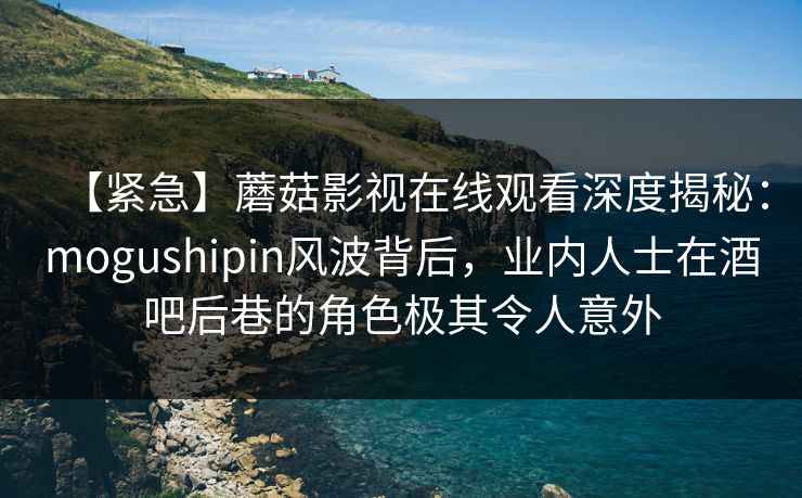 【紧急】蘑菇影视在线观看深度揭秘：mogushipin风波背后，业内人士在酒吧后巷的角色极其令人意外