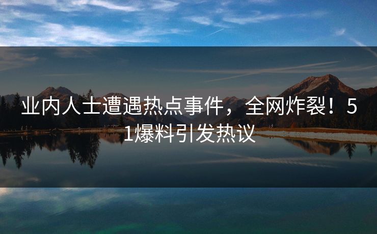 业内人士遭遇热点事件，全网炸裂！51爆料引发热议
